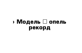  › Модель ­ опель рекорд